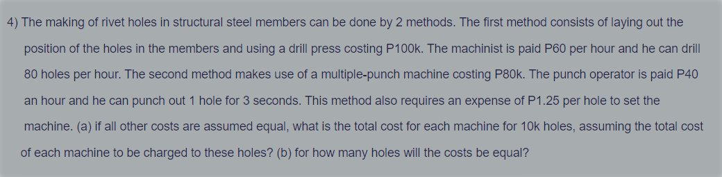 4) The making of rivet holes in structural steel members can be done by 2 methods. The first method consists of laying out the
position of the holes in the members and using a drill press costing P100k. The machinist is paid P60 per hour and he can drill
80 holes per hour. The second method makes use of a multiple-punch machine costing P80k. The punch operator is paid P40
an hour and he can punch out 1 hole for 3 seconds. This method also requires an expense of P1.25 per hole to set the
machine. (a) if all other costs are assumed equal, what is the total cost for each machine for 10k holes, assuming the total cost
of each machine to be charged to these holes? (b) for how many holes will the costs be equal?
