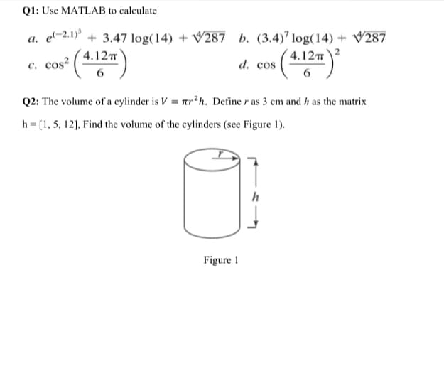 Q1: Use MATLAB to calculate
a. e-2.1)' + 3,47 log(14) + V287 b. (3.4)" log(14) + V287
4.12
4.122
с. cos?
d. cos
6
6
Q2: The volume of a cylinder is V = ar²h. Define r as 3 cm and h as the matrix
h = [1, 5, 12], Find the volume of the cylinders (see Figure 1).
h
Figure 1
