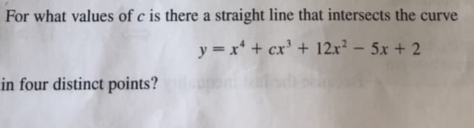 For what values of c is there a straight line that intersects the curve
y = x* + cx' + 12.x² – 5x + 2
in four distinct points?

