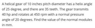 A helical gear of 10 inches pitch diameter has a helix angle
of 25 degree, and there are 35 teeth. The gear transmits
40 hp and rotates at 450 rpm with a normal pressure
angle of 20 degrees. Find the value of the normal modules
in mm.