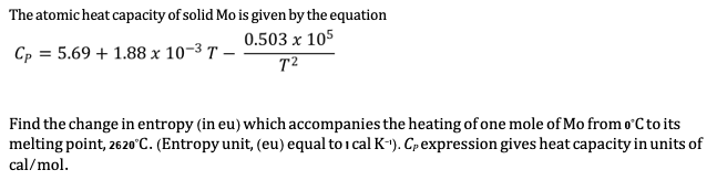 The atomic heat capacity of solid Mo is given by the equation
0.503 x 105
Cp = 5.69 + 1.88 x 10-3 T –
T²
Find the change in entropy (in eu) which accompanies the heating of one mole of Mo from o C to its
melting point, 2620°C. (Entropy unit, (eu) equal to i cal K-¹). Cp expression gives heat capacity in units of
cal/mol.
