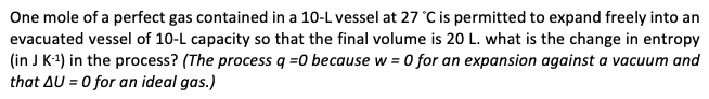 One mole of a perfect gas contained in a 10-L vessel at 27 °C is permitted to expand freely into an
evacuated vessel of 10-L capacity so that the final volume is 20 L. what is the change in entropy
(in J K-¹) in the process? (The process q =0 because w = 0 for an expansion against a vacuum and
that AU = 0 for an ideal gas.)