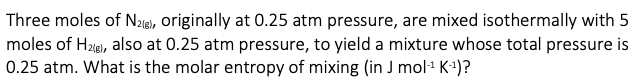 Three moles of N21B), originally at 0.25 atm pressure, are mixed isothermally with 5
moles of H2(g), also at 0.25 atm pressure, to yield a mixture whose total pressure is
0.25 atm. What is the molar entropy of mixing (in J mol-¹ K-¹)?