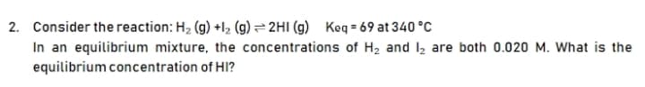 2. Consider the reaction: H, (g) +l2 (g)= 2HI (g) Keq = 69 at 340 °C
In an equilibrium mixture, the concentrations of H2 and I2 are both 0.020 M. What is the
equilibrium concentration of HI?
