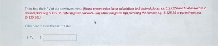 Then, find the NPV of the new investment. (Round present value factor calculations to 5 decimal places, eg. 1.25124 and final answer to 2
decimal places e.g. 5,125.36. Enter negative amounts using either a negative sign preceding the number, eg. -5,125.36 or parentheses, e.g.
(5,125.36))
Click here to view the factor table.
NPV $