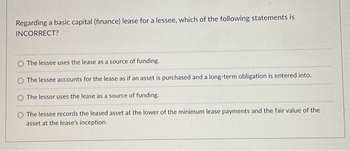 Regarding a basic capital (finance) lease for a lessee, which of the following statements is
INCORRECT?
The lessee uses the lease as a source of funding.
The lessee accounts for the lease as if an asset is purchased and a long-term obligation is entered into.
The lessor uses the lease as a source of funding.
The lessee records the leased asset at the lower of the minimum lease payments and the fair value of the
asset at the lease's inception.