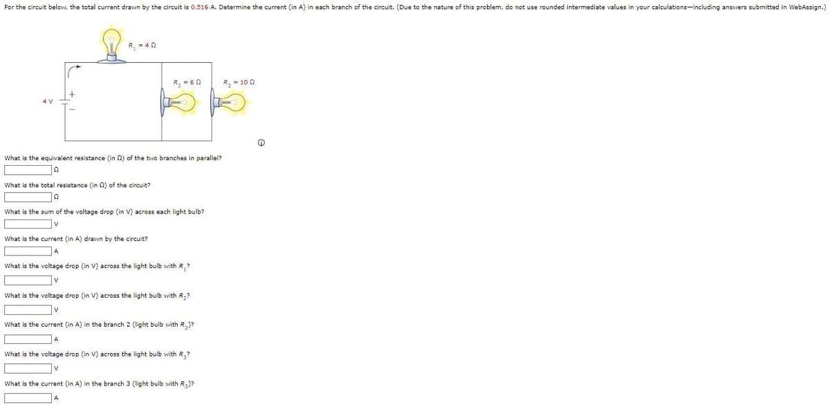 For the circuit below, the total current drawn by the circuit is 0.516 A. Determine the current (in A) in each branch of the circuit. (Due to the nature of this problem, do not use rounded intermediate values in your calculations including answers submitted in WebAssign.)
R₁ = 40
R₂ = 60
What is the equivalent resistance (in 2) of the two branches in parallel?
12
What is the total resistance (in 2) of the circuit?
22
What the sum of the voltage drop (in V) across each light bulb?
What is the current (in A) drawn by the circuit?
What is the voltage drop (in V) across the light bulb with R.?
What is the voltage drop (in V) across the light bulb with R₂?
What is the current (in A) in the branch 2 (light bulb with R₂)?
What is the voltage drop (in V) across the light bulb with R.?
What is the current (in A) in the branch 3 (light bulb with R3)?
R₂ = 100
Ⓡ