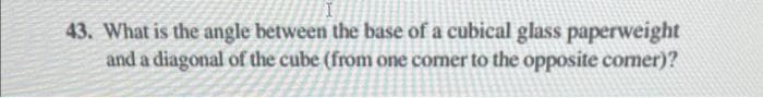 43. What is the angle between the base of a cubical glass paperweight
and a diagonal of the cube (from one comer to the opposite comer)?