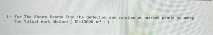 1- For The Shown Beams Find the deflection and rotation at marked points by using
The Virtual work Method (El-10000 m.t)