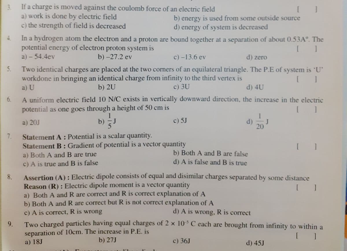 3. If a charge is moved against the coulomb force of an electric field
a) work is done by electric field
c) the strength of field is decreased
b) energy is used from some outside source
d) energy of system is decreased
In a hydrogen atom the electron and a proton are bound together at a separation of about 0.53A°. The
potential energy of electron proton system is
a) – 54.4ev
b) -27.2 ev
c) -13.6 ev
d) zero
5.
Two identical charges are placed at the two corners of an equilateral triangle. The P.E of system is 'U'
workdone in bringing an identical charge from infinity to the third vertex is
a) U
b) 2U
c) 3U
d) 4U
A uniform electric field 10 N/C exists in vertically downward direction, the increase in the electric
potential as one goes through a height of 50 cm is
6.
a) 20J
b)
J
c) 5J
d)
J
20
Statement A : Potential is a scalar quantity.
Statement B: Gradient of potential is a vector quantity
7.
b) Both A and B are false
d) A is false and B is true
a) Both A and B are true
c) A is true and B is false
Assertion (A) : Electric dipole consists of equal and disimilar charges separated by some distance
Reason (R) : Electric dipole moment is a vector quantity
a) Both A and R are correct and R is correct explanation of A
b) Both A and R are correct but R is not correct explanation of A
c) A is correct, R is wrong
8.
d) A is wrong, R is correct
9.
Two charged particles having equal charges of 2 x 10° C each are brought from infinity to within a
separation of 10cm. The increase in P.E. is
[ ]
a) 18J
b) 27J
c) 36J
d) 45J
1:1
