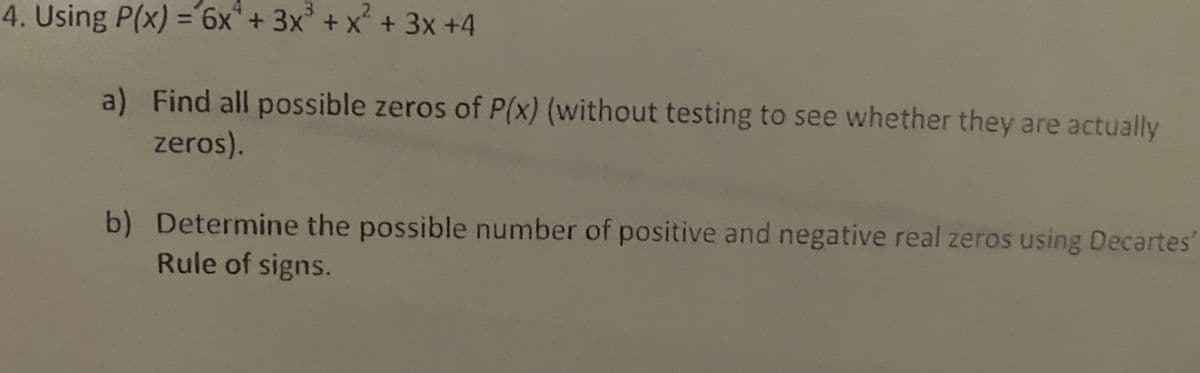 4. Using P(x) =6x+ 3x+
x²+3x +4
%3D
a) Find all possible zeros of P(x) (without testing to see whether they are actually
zeros).
b) Determine the possible number of positive and negative real zeros using Decartes
Rule of signs.

