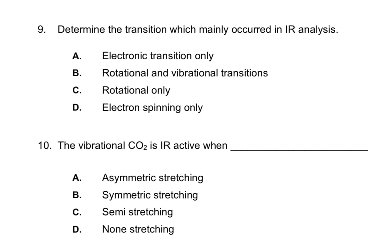 9. Determine the transition which mainly occurred in IR analysis.
A.
Electronic transition only
B.
Rotational and vibrational transitions
C.
Rotational only
D. Electron spinning only
10. The vibrational CO₂ is IR active when
A.
B.
C.
D.
Asymmetric stretching
Symmetric stretching
Semi stretching
None stretching