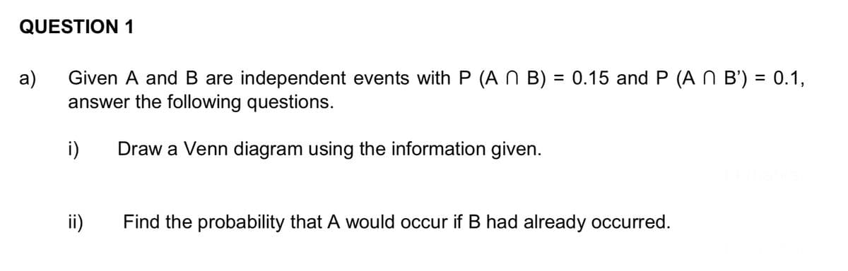 QUESTION 1
a)
Given A and B are independent events with P (AN B) = 0.15 and P (A N B') = 0.1,
answer the following questions.
Draw a Venn diagram using the information given.
i)
ii)
Find the probability that A would occur if B had already occurred.