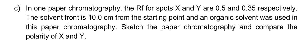 c) In one paper chromatography, the Rf for spots X and Y are 0.5 and 0.35 respectively.
The solvent front is 10.0 cm from the starting point and an organic solvent was used in
this paper chromatography. Sketch the paper chromatography and compare the
polarity of X and Y.