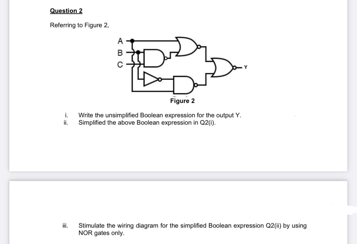 Question 2
Referring to Figure 2,
A
B
Y
Figure 2
i. Write the unsimplified Boolean expression for the output Y.
Simplified the above Boolean expression in Q2(i).
ii.
iii.
Stimulate the wiring diagram for the simplified Boolean expression Q2 (ii) by using
NOR gates only.
E