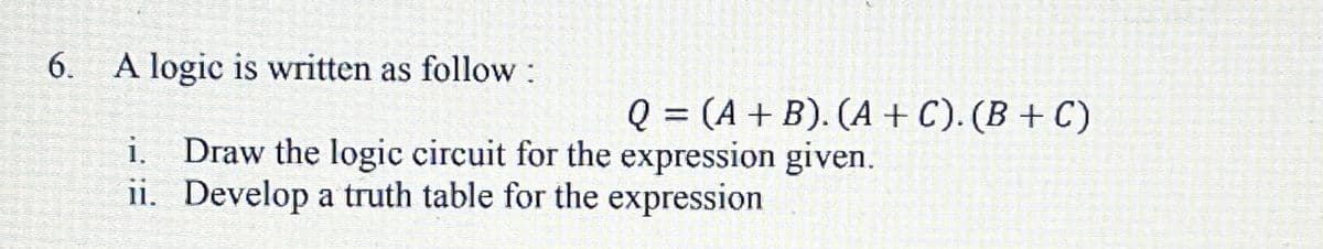 6.
A logic is written as follow:
Q = (A + B). (A + C). (B + C)
%3D
i. Draw the logic circuit for the expression given.
ii. Develop a truth table for the expression
