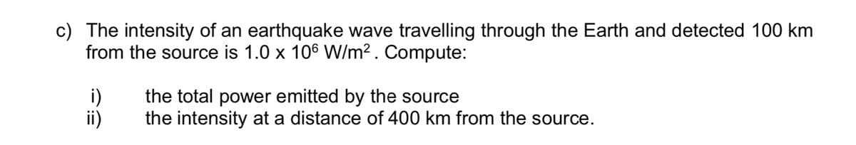 c) The intensity of an earthquake wave travelling through the Earth and detected 100 km
from the source is 1.0 x 106 W/m². Compute:
i)
ii)
the total power emitted by the source
the intensity at a distance of 400 km from the source.