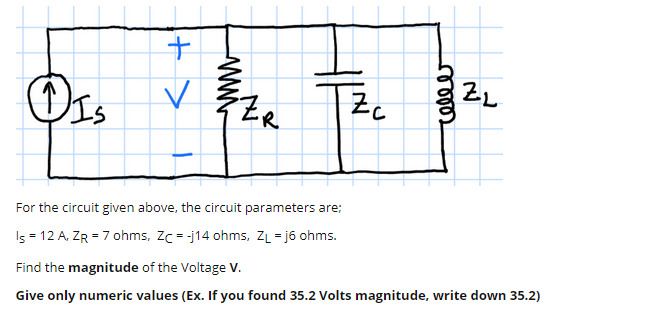ZL
Zc
For the circuit given above, the circuit parameters are;
Is = 12 A, ZR = 7 ohms, Zc = -j14 ohms, ZL = j6 ohms.
Find the magnitude of the Voltage V.
Give only numeric values (Ex. If you found 35.2 Volts magnitude, write down 35.2)
ணு
+>
