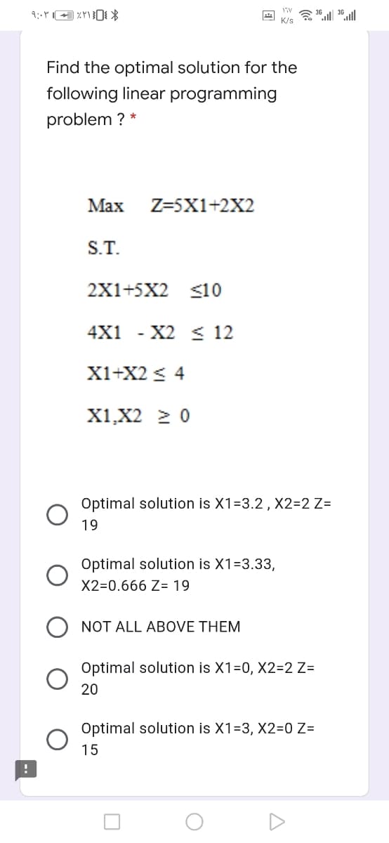 ITV
K/s
Find the optimal solution for the
following linear programming
problem ? *
Маx
Z=5X1+2X2
S.T.
2X1+5X2
<10
4X1
- X2 < 12
X1+X2 < 4
X1,X2 2 0
Optimal solution is X1=3.2 , X2=2 Z=
19
Optimal solution is X1=3.33,
X2=0.666 Z= 19
NOT ALL ABOVE THEM
Optimal solution is X1=0, X2=2 Z=
20
Optimal solution is X1=3, X2=0 Z=
15
