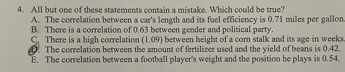 4. All but one of these statements contain a mistake. Which could be true?
A. The correlation between a car's length and its fuel efficiency is 0.71 miles per gallon.
B. There is a correlation of 0.63 between gender and political party.
There is a high correlation (1.09) between height of a corn stalk and its age in weeks.
The correlation between the amount of fertilizer used and the yield of beans is 0.42.
E. The correlation between a football player's weight and the position he plays is 0.54.