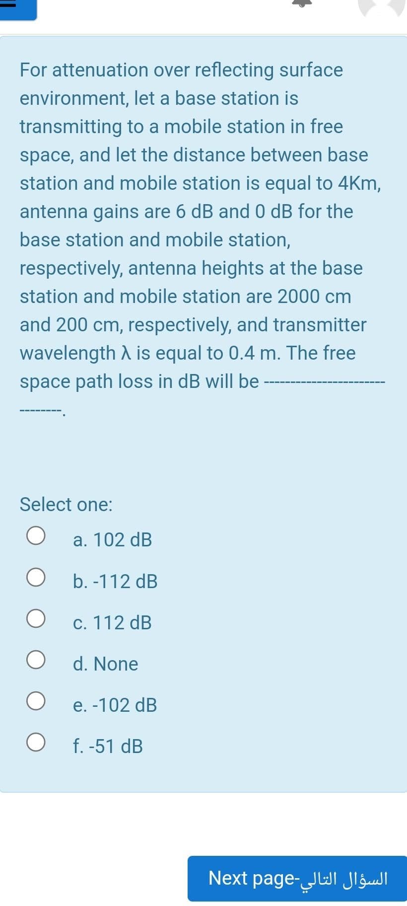 For attenuation over reflecting surface
environment, let a base station is
transmitting to a mobile station in free
space, and let the distance between base
station and mobile station is equal to 4Km,
antenna gains are 6 dB and 0 dB for the
base station and mobile station,
respectively, antenna heights at the base
station and mobile station are 2000 cm
and 200 cm, respectively, and transmitter
wavelength A is equal to 0.4 m. The free
space path loss in dB will be
Select one:
a. 102 dB
b. -112 dB
c. 112 dB
d. None
e. -102 dB
f. -51 dB
السؤال التالي-pageNext
