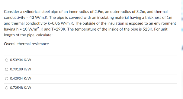 Consider a cylindrical steel pipe of an inner radius of 2.9m, an outer radius of 3.2m, and thermal
conductivity = 43 W/m.K. The pipe is covered with an insulating material having a thickness of 1m
and thermal conductivity k=0.06 W/m.K. The outside of the insulation is exposed to an environment
having h = 10 W/m?.K and T=293K. The temperature of the inside of the pipe is 523K. For unit
length of the pipe, calculate:
Overall thermal resistance
0.53934 K/W
O 0.90188 K/w
0.42934 K/W
O 0.72548 K/W
