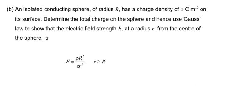 (b) An isolated conducting sphere, of radius R, has a charge density of p C m-² on
its surface. Determine the total charge on the sphere and hence use Gauss'
law to show that the electric field strength E, at a radius r, from the centre of
the sphere, is
PR²
r>R
Er²
