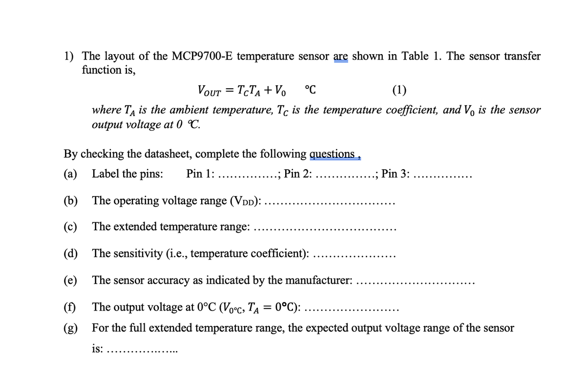 1) The layout of the MCP9700-E temperature sensor are shown in Table 1. The sensor transfer
function is,
VOUT TCTA + Vo °C
(1)
where TA is the ambient temperature, Tc is the temperature coefficient, and Vo is the sensor
output voltage at 0 °C.
By checking the datasheet, complete the following questions,
(a) Label the pins: Pin 1:
.; Pin 2:
(b) The operating voltage range (VDD):
(c) The extended temperature range:
(d)
The sensitivity (i.e., temperature coefficient):
(e)
The sensor accuracy as indicated by the manufacturer:
(f)
The output voltage at 0°C (Voºc, Ta = 0°C): ..
(g) For the full extended temperature range, the expected output voltage range of the sensor
is:
…..........
.......
Pin 3: