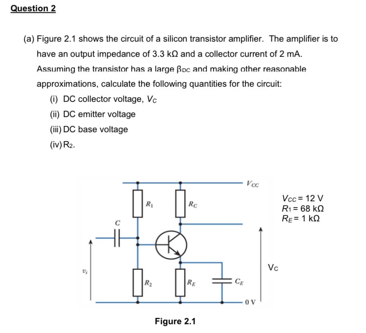 Question 2
(a) Figure 2.1 shows the circuit of a silicon transistor amplifier. The amplifier is to
have an output impedance of 3.3 k and a collector current of 2 mA.
Assuming the transistor has a large Boc and making other reasonable
approximations, calculate the following quantities for the circuit:
(i) DC collector voltage, Vc
(ii) DC emitter voltage
(iii) DC base voltage
(iv) R₂.
Vcc
R₁
R₂
ŒK
Rc
RE
Figure 2.1
CE
OV
Vc
Vcc= 12 V
R1 = 68 ΚΩ
RE= 1 KQ