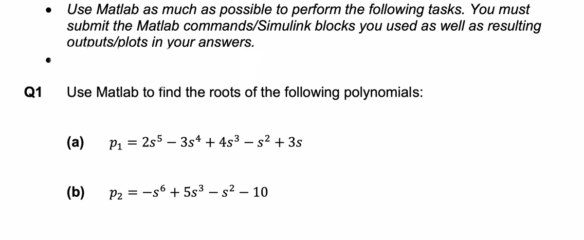 Q1
Use Matlab as much as possible to perform the following tasks. You must
submit the Matlab commands/Simulink blocks you used as well as resulting
outputs/plots in your answers.
Use Matlab to find the roots of the following polynomials:
(a)
(b)
P₁ = 2s5 - 3s4 + 4s³ − s² + 3s
2
P₂ = −56 +5s³ - s² - 10