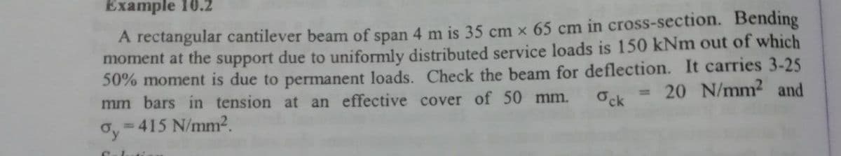 Example 16.2
A rectangular cantilever beam of span 4 m is 35 cm x 65 cm in cross-section. Bending
moment at the support due to uniformly distributed service loads is 150 kNm out of which
50% moment is due to permanent loads. Check the beam for deflection. It carries 3-25
mm bars in tension at an effective cover of 50 mm.
20 N/mm2 and
%3D
Ock
= 415 N/mm2.
