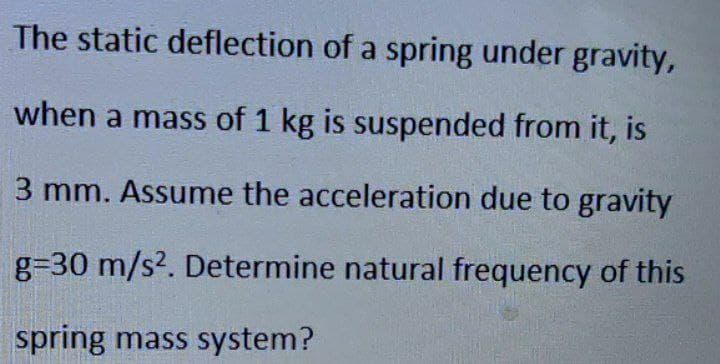 The static deflection of a spring under gravity,
when a mass of 1 kg is suspended from it, is
3 mm. Assume the acceleration due to gravity
g=30 m/s2. Determine natural frequency of this
spring mass system?
