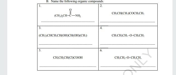 B. Name the following organic compounds.
1.
2.
(CH;),CH-C-NH,
CH.CH(CH,)COCH.CH,
3.
(CH.).CHCH.CH(OH)CH(OH)(CH)
CH,CH.CH:-O-CH.CH:
5.
6.
CH,CH,CH(CI)COOH
CH,CH,-O-CH,CH,
NEY
