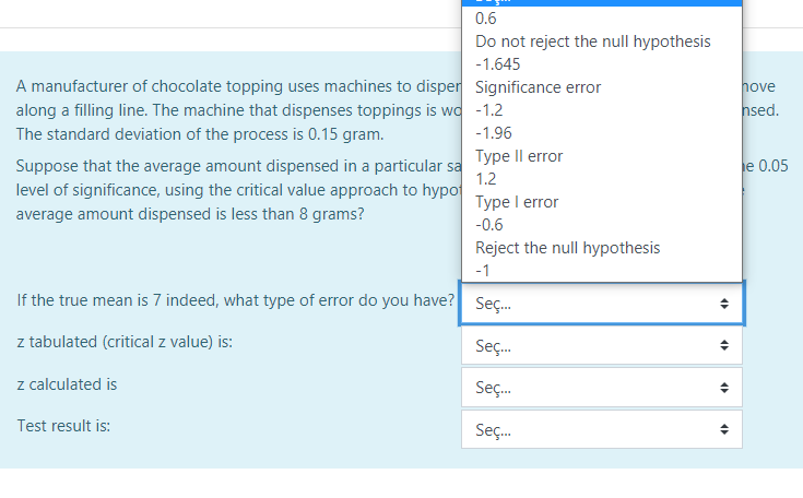 0.6
Do not reject the null hypothesis
-1.645
A manufacturer of chocolate topping uses machines to disper Significance error
along a filling line. The machine that dispenses toppings is wa -1.2
The standard deviation of the process is 0.15 gram.
hove
hsed.
-1.96
Suppose that the average amount dispensed in a particular sa ype Il error
level of significance, using the critical value approach to hypo
e 0.05
1.2
Type I error
average amount dispensed is less than 8 grams?
-0.6
Reject the null hypothesis
-1
If the true mean is 7 indeed, what type of error do you have? Seç.
z tabulated (critical z value) is:
Seç.
z calculated is
Seç.
Test result is:
Seç.
