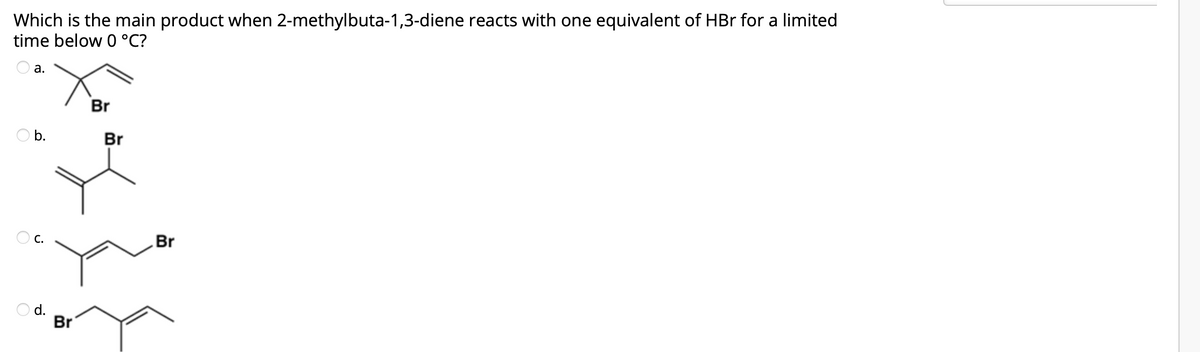 Which is the main product when 2-methylbuta-1,3-diene reacts with one equivalent of HBr for a limited
time below 0 °C?
а.
Br
Ob.
Br
C.
Br
O d.
Br
