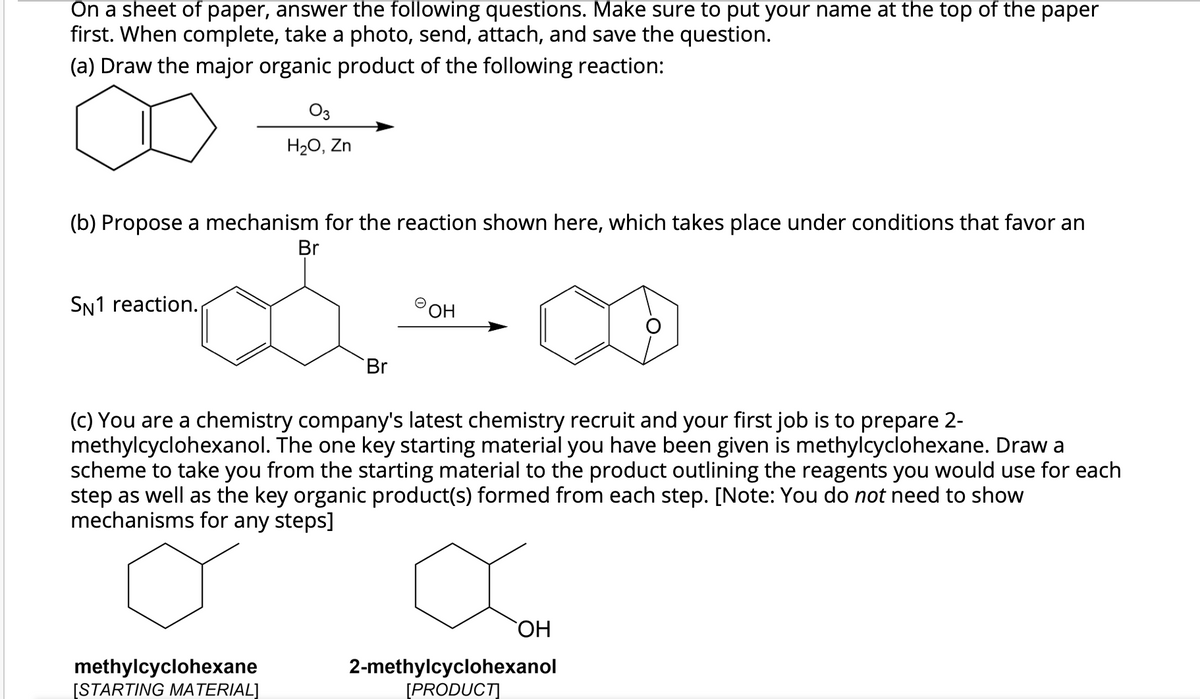 On a sheet of paper, answer the following questions. Make sure to put your name at the top of the paper
first. When complete, take a photo, send, attach, and save the question.
(a) Draw the major organic product of the following reaction:
O3
H20, Zn
(b) Propose a mechanism for the reaction shown here, which takes place under conditions that favor an
Br
SN1 reaction.
Br
(c) You are a chemistry company's latest chemistry recruit and your first job is to prepare 2-
methylcyclohexanol. The one key starting material you have been given is methylcyclohexane. Draw a
scheme to take you from the starting material to the product outlining the reagents you would use for each
step as well as the key organic product(s) formed from each step. [Note: You do not need to show
mechanisms for any steps]
ОН
methylcyclohexane
[STARTING MATERIAL]
2-methylcyclohexanol
[PRODUCT]
