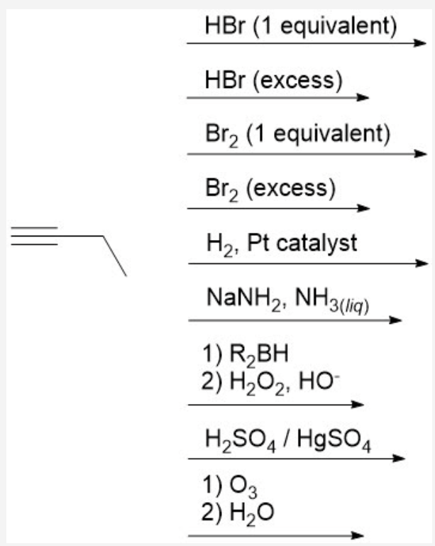 HBr (1 equivalent)
HBr (excess)
Br2 (1 equivalent)
Brz (еxcess)
H2, Pt catalyst
NANH2, NH3(ig)
1) R,BH
2) H2О2, НО-
H2SO4 / HgSO4
1) O3
2) H,о

