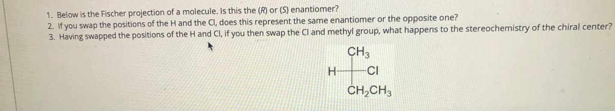 1. Below is the Fischer projection of a molecule. Is this the (R) or (S) enantiomer?
2. If you swap the positions of the H and the Cl, does this represent the same enantiomer or the opposite one?
3. Having swapped the positions of the H and CI, if you then swap the Cl and methyl group, what happens to the stereochemistry of the chiral center?
CH3
H-
CI
CH,CH3
