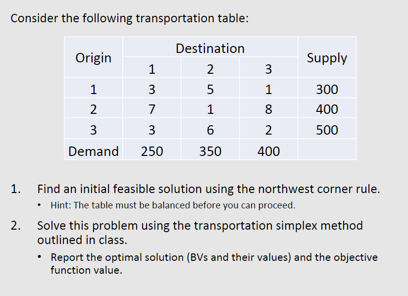Consider the following transportation table:
Destination
Origin
Supply
1
2
3
1
3
5
1
300
2
7
1
8
400
3
3
6
2
500
Demand
250
350
400
1.
2.
Find an initial feasible solution using the northwest corner rule.
Hint: The table must be balanced before you can proceed.
Solve this problem using the transportation simplex method
outlined in class.
Report the optimal solution (BVs and their values) and the objective
function value.