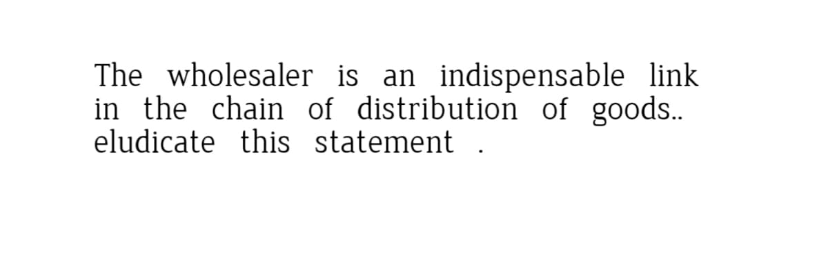 The wholesaler is an indispensable link
in the chain of distribution of goods..
eludicate this statement