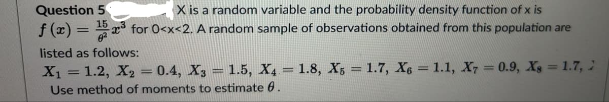 Question 5
X is a random variable and the probability density function of x is
f (x) = 15 ³ for 0<x<2. A random sample of observations obtained from this population are
listed as follows:
X₁ = 1.2, X₂ = 0.4, X3 = 1.5, X₁ = 1.8, X5 = 1.7, X6 = 1.1, X7 = 0.9, Xs = 1.7, 2
Use method of moments to estimate 6.
