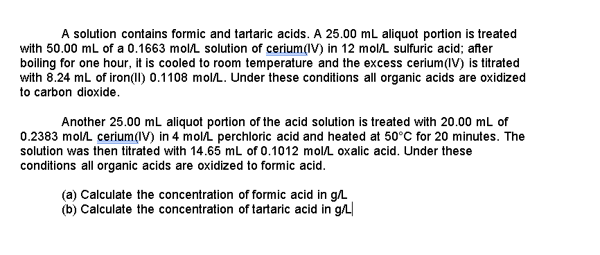A solution contains formic and tartaric acids. A 25.00 mL aliquot portion is treated
with 50.00 mL of a 0.1663 mol/L solution of cerium(IV) in 12 molL sulfuric acid; after
boiling for one hour, it is cooled to room temperature and the excess cerium(IV) is titrated
with 8.24 mL of iron(ll) 0.1108 molL. Under these conditions all organic acids are oxidized
to carbon dioxide.
Another 25.00 mL aliquot portion of the acid solution is treated with 20.00 mL of
0.2383 molL cerium(IV) in 4 molL perchloric acid and heated at 50°C for 20 minutes. The
solution was then titrated with 14.65 mL of 0.1012 mol/L oxalic acid. Under these
conditions all organic acids are oxidized to formic acid.
(a) Calculate the concentration of formic acid in g/L
(b) Calculate the concentration of tartaric acid in g/L
