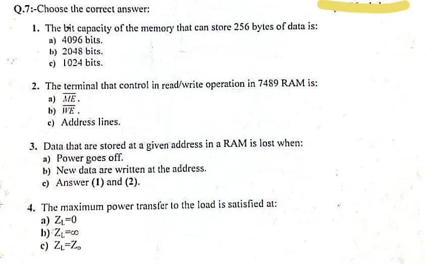 Q.7:-Choose the correct answer:
1. The bit capacity of the memory that can store 256 bytes of data is:
n) 4096 bits.
b) 2048 bits.
c) 1024 bits.
2. The terminal that control in read/write operation in 7489 RAM is:
a) ME.
b) WE.
c) Address lines.
3. Data that are stored at a given address in a RAM is lost when:
a) Power goes off.
b) New data are written at the address.
c) Answer (1) and (2).
4. The maximum power transfer to the load is satisfied at:
a) ZL=0
b) Z=o
c) Z=Z,
