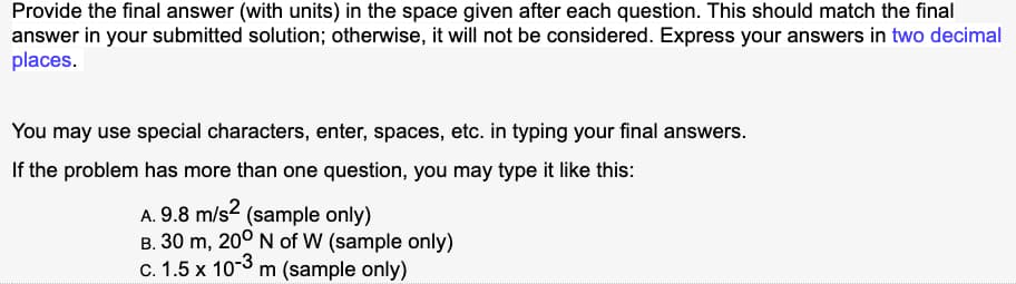 Provide the final answer (with units) in the space given after each question. This should match the final
answer in your submitted solution; otherwise, it will not be considered. Express your answers in two decimal
places.
You may use special characters, enter, spaces, etc. in typing your final answers.
If the problem has more than one question, you may type it like this:
A. 9.8 m/s² (sample only)
B. 30 m, 200 N of W (sample only)
c. 1.5 x 10-3 m (sample only)