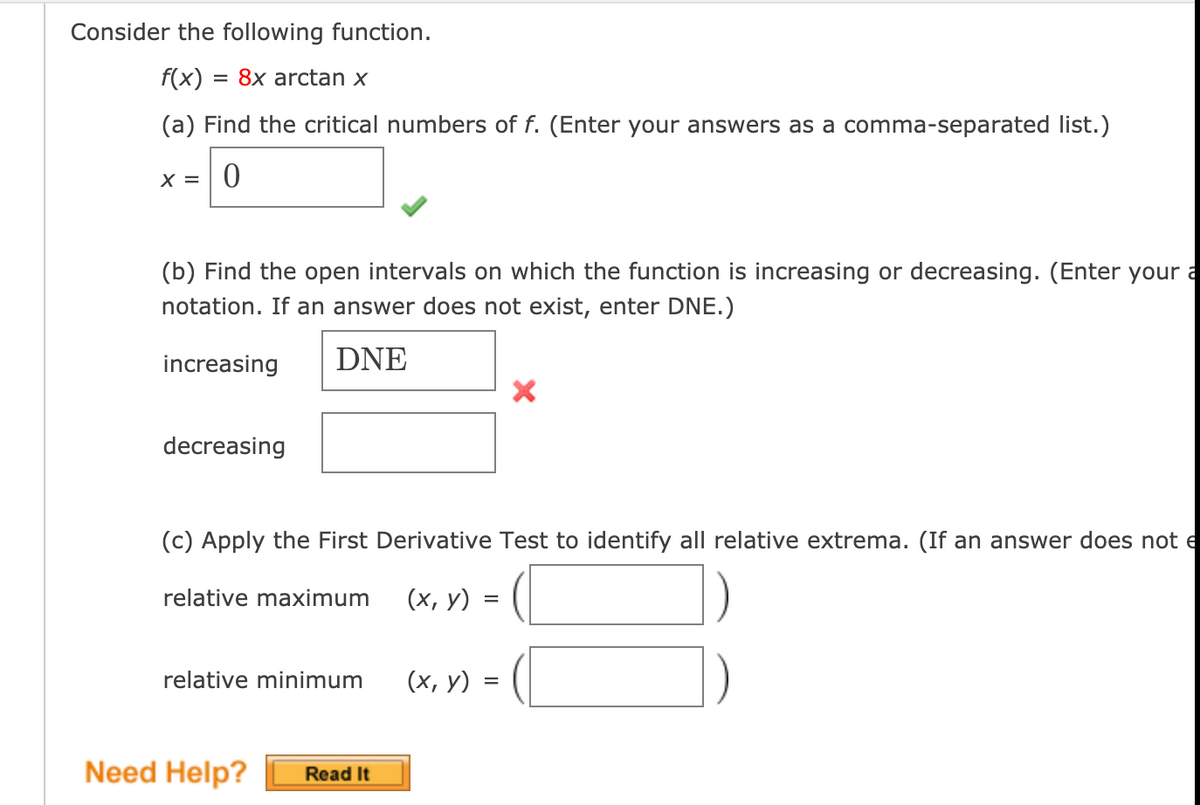 Consider the following function.
= 8x arctan x
(a) Find the critical numbers of f. (Enter your answers as a comma-separated list.)
X = | 0
(b) Find the open intervals on which the function is increasing or decreasing. (Enter your a
notation. If an answer does not exist, enter DNE.)
increasing
DNE
decreasing
(c) Apply the First Derivative Test to identify all relative extrema. (If an answer does not e
relative maximum
(х, у)
relative minimum
(х, у) :
Need Help?
Read It
