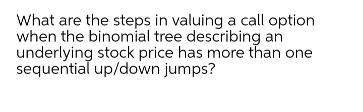 What are the steps in valuing a call option
when the binomial tree describing an
underlying stock price has more than one
sequential up/down jumps?

