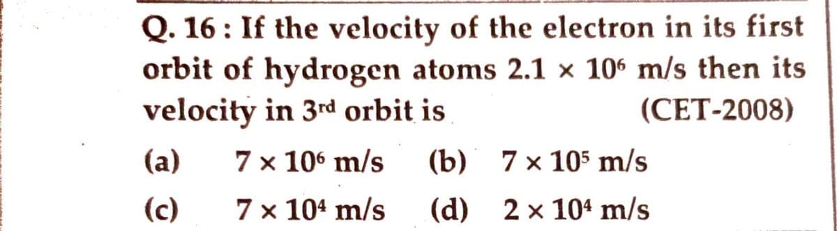 Q. 16: If the velocity of the electron in its first
orbit of hydrogen atoms 2.1 x 106 m/s then its
velocity in 3rd orbit is
(CET-2008)
(a)
7 x 106 m/s
(b) 7 x 105 m/s
(c)
7 x 10¹ m/s
(d) 2× 104 m/s