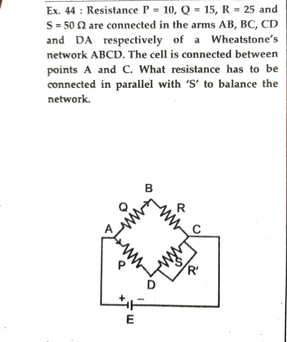 Ex. 44: Resistance P = 10, Q = 15, R = 25 and
S = 50 2 are connected in the arms AB, BC, CD
and DA respectively of a Wheatstone's
network ABCD. The cell is connected between
points A and C. What resistance has to be
connected in parallel with 'S' to balance the
network.
B
P
E
D
R
C
'R'