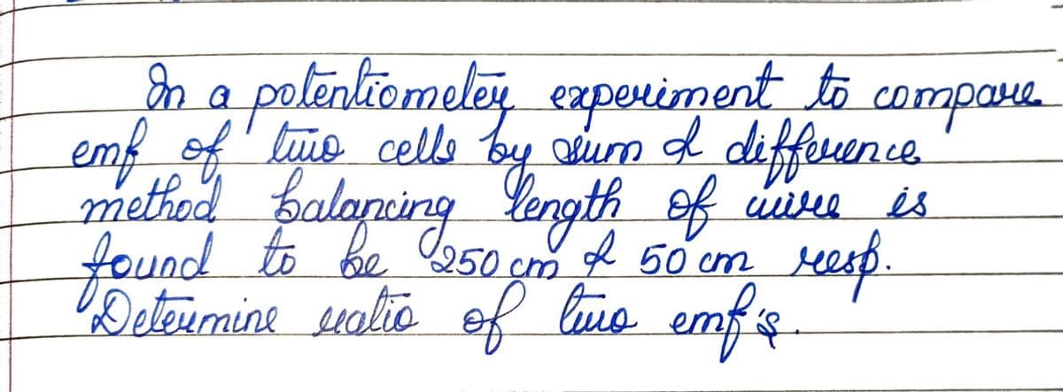 In a potentiomeley experiment to compare
emf of time cells by eur & difference.
method balancing length of wire is
found to be 250 cm of 50 cm resp.
Determine valio of two emf'is