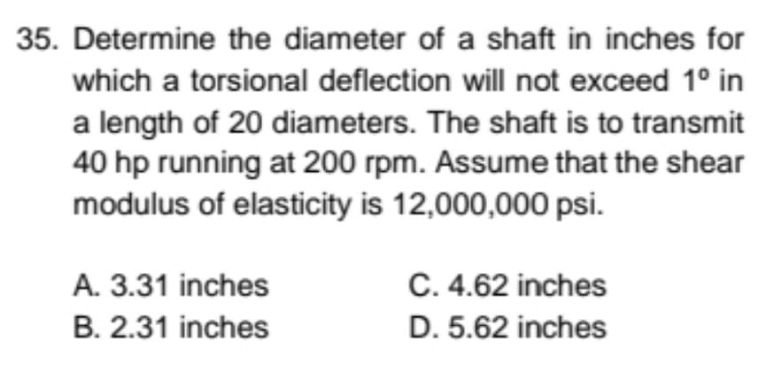 35. Determine the diameter of a shaft in inches for
which a torsional deflection will not exceed 1° in
a length of 20 diameters. The shaft is to transmit
40 hp running at 200 rpm. Assume that the shear
modulus of elasticity is 12,000,000 psi.
A. 3.31 inches
C. 4.62 inches
B. 2.31 inches
D. 5.62 inches
